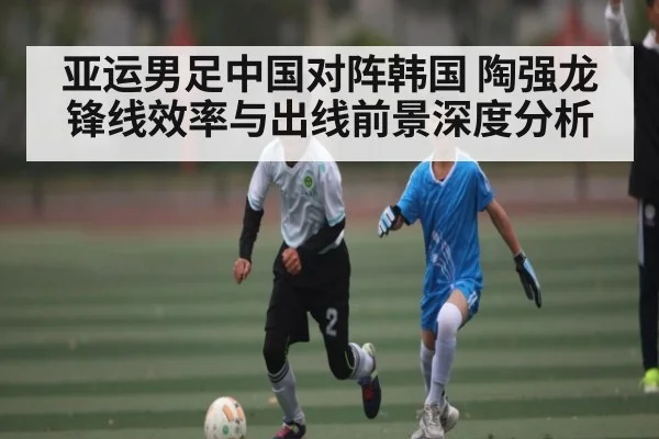 亚运男足中国对阵韩国 陶强龙锋线效率与出线前景深度分析