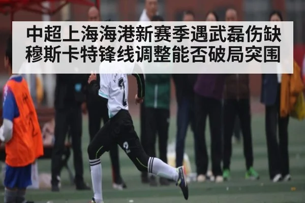 中超上海海港新赛季遇武磊伤缺 穆斯卡特锋线调整能否破局突围