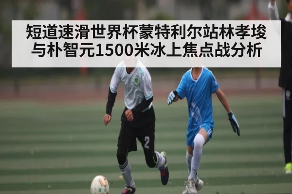短道速滑世界杯蒙特利尔站林孝埈与朴智元1500米冰上焦点战分析